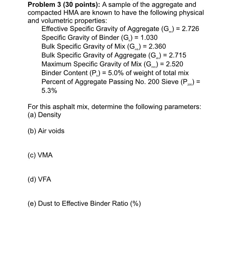 Problem 3 (30 points): A sample of the aggregate and
compacted HMA are known to have the following physical
and volumetric properties:
Effective Specific Gravity of Aggregate (G) = 2.726
Specific Gravity of Binder (G,) = 1.030
Bulk Specific Gravity of Mix (G.) = 2.360
Bulk Specific Gravity of Aggregate (G) = 2.715
Maximum Specific Gravity of Mix (G) = 2.520
Binder Content (P,) = 5.0% of weight of total mix
Percent of Aggregate Passing No. 200 Sieve (P) =
mb.
sb.
mm/
5.3%
For this asphalt mix, determine the following parameters:
(a) Density
(b) Air voids
(c) VMA
(d) VFA
(e) Dust to Effective Binder Ratio (%)
