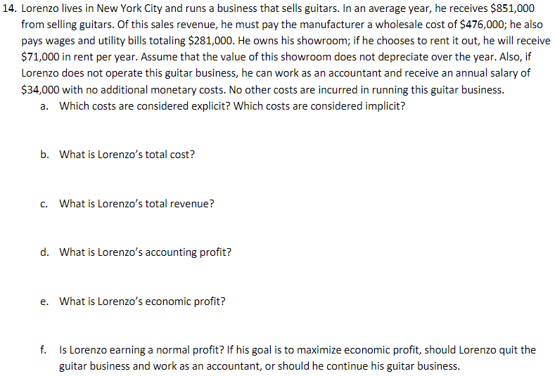 14. Lorenzo lives in New York City and runs a business that sells guitars. In an average year, he receives $851,000
from selling guitars. Of this sales revenue, he must pay the manufacturer a wholesale cost of $476,000; he also
pays wages and utility bills totaling $281,000. He owns his showroom; if he chooses to rent it out, he will receive
$71,000 in rent per year. Assume that the value of this showroom does not depreciate over the year. Also, if
Lorenzo does not operate this guitar business, he can work as an accountant and receive an annual salary of
$34,000 with no additional monetary costs. No other costs are incurred in running this guitar business.
a. Which costs are considered explicit? Which costs are considered implicit?
b. What is Lorenzo's total cost?
C.
What is Lorenzo's total revenue?
d. What is Lorenzo's accounting profit?
e. What is Lorenzo's economic profit?
f. Is Lorenzo earning a normal profit? If his goal is to maximize economic profit, should Lorenzo quit the
guitar business and work as an accountant, or should he continue his guitar business.
