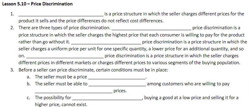 Lesson 5.10 - Price Discrimination
is a price structure in which the seller charges different prices for the
product it sells and the price differences do not reflect cost differences.
2. There are three types of price discrimination.
price discrimination is a
price structure in which the seller charges the highest price that each consumer is willing to pay for the product
rather than go without it.
price discrimination is a price structure in which the
seller charges a uniform price per unit for one specific quantity, a lower price for an additional quantity, and so
price discrimination is a price structure in which the seller charges
different prices in different markets or charges different prices to various segments of the buying population.
3. Before a seller can price discriminate, certain conditions must be in place:
on.
a. The seller must be a price
b. The seller must be able to
1.
c. The possibility for
higher price, cannot exist.
prices.
among customers who are willing to pay
buying a good at a low price and selling it for a