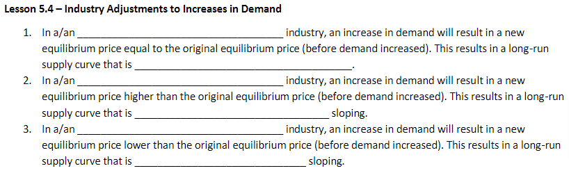 Lesson 5.4 - Industry Adjustments to Increases in Demand
1. In a/an
industry, an increase in demand will result in a new
equilibrium price equal to the original equilibrium price (before demand increased). This results in a long-run
supply curve that is
2. In a/an
industry, an increase in demand will result in a new
equilibrium price higher than the original equilibrium price (before demand increased). This results in a long-run
supply curve that is
sloping.
3. In a/an.
industry, an increase in demand will result in a new
equilibrium price lower than the original equilibrium price (before demand increased). This results in a long-run
supply curve that is
sloping.