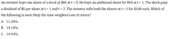 An investor buys one share of a stock at $85 at t= 0. He buys an additional share for $90 at t= 1. The stock pays
a dividend of $5 per share at t = 1 and t = 2. The investor sells both the shares at t = 2 for $100 each. Which of
the following is most likely the time weighted rate of return?
A. 11.34%.
B. 14.18%.
C. 14.94%.
