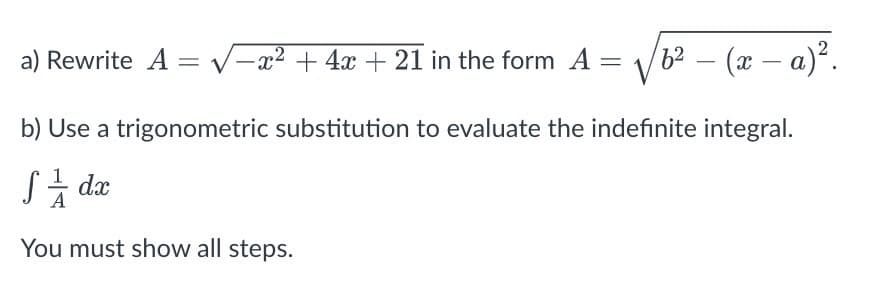 a) Rewrite A = √=x² + 4x + 21 in the form A
V 6² - (x − a)².
b) Use a trigonometric substitution to evaluate the indefinite integral.
S/ dx
You must show all steps.