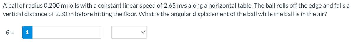 A ball of radius 0.200 m rolls with a constant linear speed of 2.65 m/s along a horizontal table. The ball rolls off the edge and falls a
vertical distance of 2.30 m before hitting the floor. What is the angular displacement of the ball while the ball is in the air?
i
