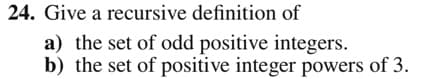 24. Give a recursive definition of
a) the set of odd positive integers.
b) the set of positive integer powers of 3.
