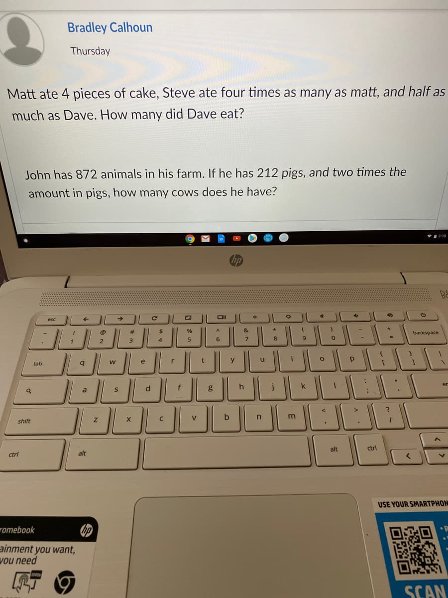 Bradley Calhoun
Thursday
Matt ate 4 pieces of cake, Steve ate four times as many as matt, and half as
much as Dave. How many did Dave eat?
John has 872 animals in his farm. If he has 212 pigs, and two times the
amount in pigs, how many cows does he have?
3:38
hp
Ba
OL
esc
JBEL
23
%24
backspace
3
5
6.
8
e
y
tab
d.
k
er
a
V
b
shift
alt
ctrl
ctrl
alt
USE YOUR SMARTPHON
romebook
ainment you want,
vou need
SCAN
