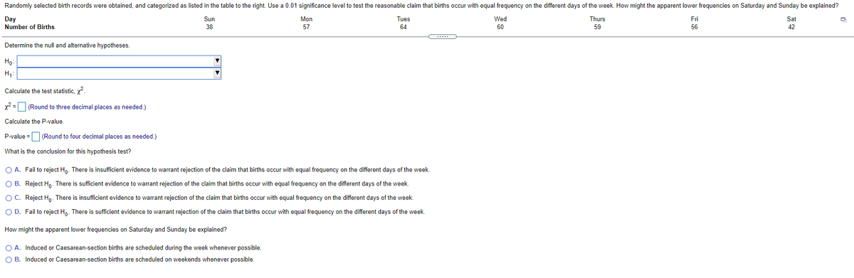 Randomly selected birth records were obtained, and categorized as listed in the table to the right. Use a 0.01 significance level to test the reasonable claim that births occur with equal frequency on the different days of the week. How might the apparent lower frequencies on Saturday and Sunday be explained?
Day
Sun
Mon
Tues
Wed
Thurs
Fri
Sat
Number of Births
38
57
64
60
59
56
42
Determine the null and alternative hypotheses.
Ho:
H,:
Calculate the test statistic, y
x2 = (Round to three decimal places as needed.)
Calculate the P-value.
P-value =
(Round to four decimal places as needed.)
What is the conclusion for this hypothesis test?
O A. Fail to reject H,. There is insufficient evidence to warrant rejection of the claim that births occur with equal frequency on the different days of the week.
O B. Reject H. There is sufficient evidence to warrant rejection of the claim that births occur with equal frequency on the different days of the week.
OC. Reject H,. There is insufficient evidence to warrant rejection of the claim that births occur with equal frequency on the different days of the week.
O D. Fail to reject Hn. There is sufficient evidence to warrant rejection of the claim that births occur with equal frequency on the different days of the week.
How might the apparent lower frequencies on Saturday and Sunday be explained?
O A. Induced or Caesarean-section births are scheduled during the week whenever possible.
O B. Induced or Caesarean-section births are scheduled on weekends whenever possible.
