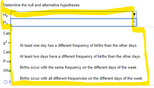 Determine the null and alternative hypotheses.
Ho:
Calc
x2 =
At least one day has a different frequency of births than the other days.
Calc
At least two days have a different frequency of births than the other days.
P-va
Births occur with the same frequency on the different days of the week.
Wha
Births occur with all different frequencies on the different days of the week.
