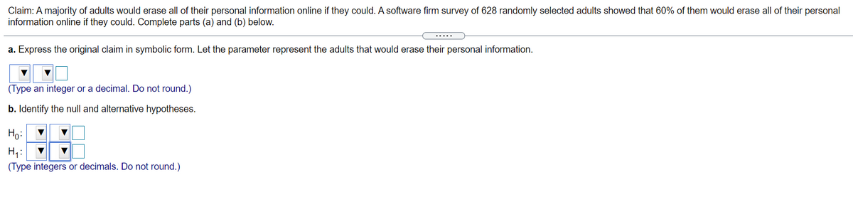 Claim: A majority of adults would erase all of their personal information online if they could. A software firm survey of 628 randomly selected adults showed that 60% of them would erase all of their personal
information online if they could. Complete parts (a) and (b) below.
.....
a. Express the original claim in symbolic form. Let the parameter represent the adults that would erase their personal information.
(Type an integer or a decimal. Do not round.)
b. Identify the null and alternative hypotheses.
Ho:
(Type integers or decimals. Do not round.)
