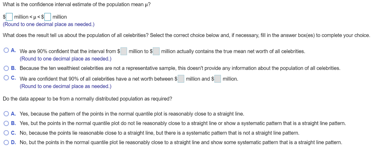 What is the confidence interval estimate of the population mean p?
million < µ< $
million
(Round to one decimal place as needed.)
What does the result tell us about the population of all celebrities? Select the correct choice below and, if necessary, fill in the answer box(es) to complete your choice.
O A. We are 90% confident that the interval from $
million to $
million actually contains the true mean net worth of all celebrities.
(Round to one decimal place as needed.)
O B. Because the ten wealthiest celebrities are not a representative sample, this doesn't provide any information about the population of all celebrities.
C. We are confident that 90% of all celebrities have a net worth between $
million and $
million.
(Round to one decimal place as needed.)
Do the data appear to be from a normally distributed population as required?
O A. Yes, because the pattern of the points in the normal quantile plot is reasonably close to a straight line.
B. Yes, but the points in the normal quantile plot do not lie reasonably close to a straight line or showa systematic pattern that is a straight line pattern.
OC. No, because the points lie reasonable close to a straight line, but there is a systematic pattern that is not a straight line pattern.
D. No, but the points in the normal quantile plot lie reasonably close to a straight line and show some systematic pattern that is a straight line pattern.
O O
