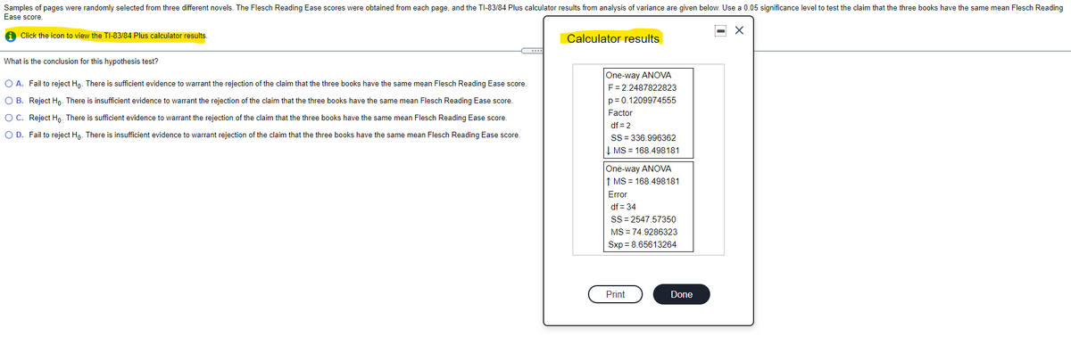 Samples of pages were randomly selected from three different novels. The Flesch Reading Ease scores were obtained from each page, and the TI-83/84 Plus calculator results from analysis of variance are given below. Use a 0.05 significance level to test the claim that the three books have the same mean Flesch Reading
Ease score.
A Click the icon to view the TI-83/84 Plus calculator results.
Calculator results
What is the conclusion for this hypothesis test?
One-way ANOVA
F= 2.2487822823
O A. Fail to reject Ho. There is sufficient evidence to warrant the rejection of the claim that the three books have the same mean Flesch Reading Ease score.
O B. Reject Hn. There is insufficient evidence to warrant the rejection of the claim that the three books have the same mean Flesch Reading Ease score.
p= 0.1209974555
Factor
O C. Reject Hn. There is sufficient evidence to warrant the rejection of the claim that the three books have the same mean Flesch Reading Ease score.
df = 2
O D. Fail to reject Ho. There is insufficient evidence to warrant rejection of the claim that the three books have the same mean Flesch Reading Ease score.
SS = 336.996362
Į MS = 168.498181
One-way ANOVA
↑ MS = 168.498181
Error
df = 34
SS = 2547.57350
MS = 74.9286323
Sxp = 8.65613264
Print
Done
