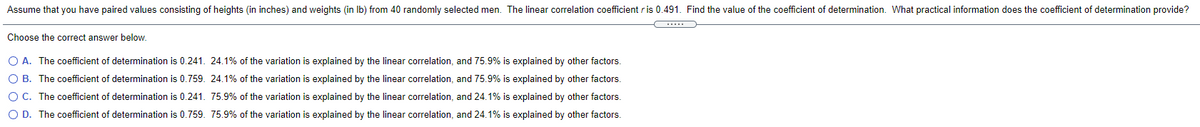 Assume that you have paired values consisting of heights (in inches) and weights (in Ib) from 40 randomly selected men. The linear correlation coefficient ris 0.491. Find the value of the coefficient of determination. What practical information does the coefficient of determination provide?
Choose the correct answer below.
O A. The coefficient of determination is 0.241. 24.1% of the variation is explained by the linear correlation, and 75.9% is explained by other factors.
O B. The coefficient of determination is 0.759. 24.1% of the variation is explained by the linear correlation, and 75.9% is explained by other factors.
OC. The coefficient of determination is 0.241. 75.9% of the variation is explained by the linear correlation, and 24.1% is explained by other factors.
O D. The coefficient of determination is 0.759. 75.9% of the variation is explained by the linear correlation, and 24.1% is explained by other factors.
