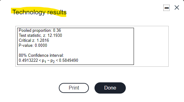 Technology results
Pooled proportion: 0.36
Test statistic, z: 12.1930
Critical z: 1.2816
P-value: 0.0000
80% Confidence interval:
0.4913222 < p1 - P2 <0.5849490
Print
Done
