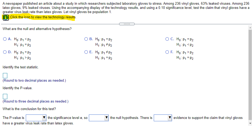 A newspaper published an article about a study in which researchers subjected laboratory gloves to stress. Among 236 vinyl gloves, 63% leaked viruses. Among 236
latex gloves, 9% leaked viruses. Using the accompanying display of the technology results, and using a 0.10 significance level, test the claim that vinyl gloves have a
greater virus leak rate than latex gloves. Let vinyl gloves be population 1.
A Click the icon to view the technology results.
What are the null and alternative hypotheses?
O A. Ho: P1 < P2
H1: P1 = P2
O B. Ho: P1 = P2
H1: P1 #P2
OC. Ho: P1 = P2
H1: P1 < P2
O D. Ho: P1 = P2
H1: P1 > P2
O E. Ho: P1 # P2
H1: P1 = P2
O F. Ho: P1 > P2
H1: P1 = P2
Identify the test statistic,
(Round to two decimal places as needed.)
Identify the P-value.
(Round to three decimal places as needed.)
What is the conclusion for this test?
The P-value is
V the significance level a, so
the null hypothesis. There is
V evidence to support the claim that vinyl gloves
have a greater virus leak rate than latex gloves.
