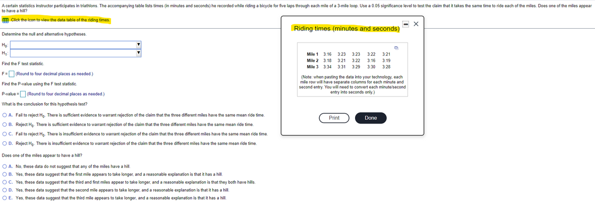 A certain statistics instructor participates in triathlons. The accompanying table lists times (in minutes and seconds) he recorded while riding a bicycle for five laps through each mile of a 3-mile loop. Use a 0.05 significance level to test the claim that it takes the same time to ride each of the miles. Does one of the miles appear
to have a hill?
E Click the icon to view the data table of the riding times.
Riding times (minutes and seconds)
Determine the null and alternative hypotheses.
Но
H,:
Mile 1
3:16
3:23
3:23
3:22
3:21
Mile 2 3:18
3:21
3:22
3:16
3:19
Find the F test statistic.
Mile 3
3:34
3:31
3:29
3:30
3:28
F=(Round to four decimal places as needed.)
(Note: when pasting the data into your technology, each
mile row will have separate columns for each minute and
second entry. You will need to convert each minute/second
entry into seconds only.)
Find the P-value using the F test statistic.
P-value =D (Round to four decimal places as needed.)
What is the conclusion for this hypothesis test?
O A. Fail to reject Ho. There is sufficient evidence to warrant rejection of the claim that the three different miles have the same mean ride time.
Print
Done
O B. Reject Hn. There is sufficient evidence to warrant rejection of the claim that the three different miles have the same mean ride time.
O C. Fail to reject Ho. There is insufficient evidence to warrant rejection of the claim that the three different miles have the same mean ride time.
O D. Reject Ho. There is insufficient evidence to warrant rejection of the claim that the three different miles have the same mean ride time.
Does one of the miles appear to have a hill?
O A. No, these data do not suggest that any of the miles have a hill.
O B. Yes, these data suggest that the first mile appears to take longer, and a reasonable explanation is that it has a hill.
O C. Yes, these data suggest that the third and first miles appear to take longer, and a reasonable explanation is that they both have hills.
O D. Yes, these data suggest that the second mile appears to take longer, and a reasonable explanation is that it has a hill.
O E. Yes, these data suggest that the third mile appears to take longer, and a reasonable explanation is that it has a hill.
