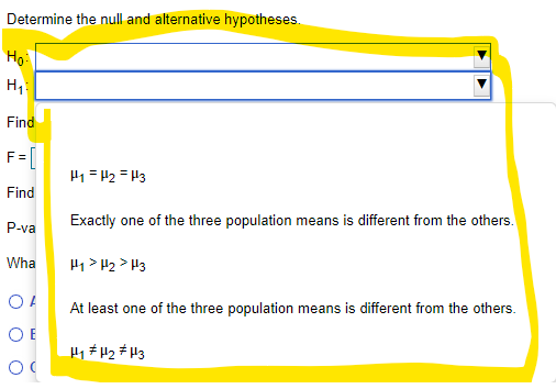 Determine the null and alternative hypotheses.
Ho
Find
F= [
H1 = 42 = H3
Find
Exactly one of the three population means is different from the others.
P-va
Wha
H1 > H2 > H3
At least one of the three population means is different from the others.
O E
H1 # H2 # H3
