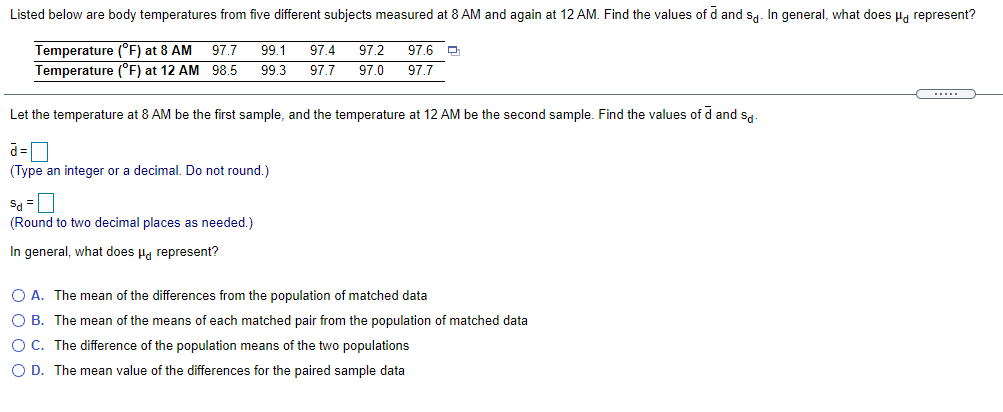 Listed below are body temperatures from five different subjects measured at 8 AM and again at 12 AM. Find the values of d and sa. In general, what does H, represent?
97.4
97.2
Temperature (°F) at 8 AM 97.7
Temperature (°F) at 12 AM 98.5
99.1
97.6 D
99.3
97.7
97.0
97.7
.....
Let the temperature at 8 AM be the first sample, and the temperature at 12 AM be the second sample. Find the values of d and sa-
(Type an integer or a decimal. Do not round,)
Sa =
(Round to two decimal places as needed.)
In general, what does Ha represent?
O A. The mean of the differences from the population of matched data
O B. The mean of the means of each matched pair from the population of matched data
O C. The difference of the population means of the two populations
O D. The mean value of the differences for the paired sample data
