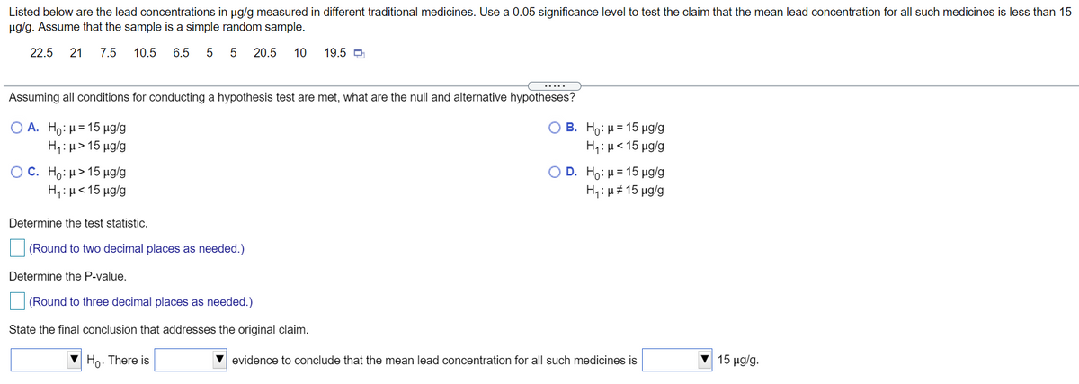 Listed below are the lead concentrations in ug/g measured in different traditional medicines. Use a 0.05 significance level to test the claim that the mean lead concentration for all such medicines is less than 15
ug/g. Assume that the sample is a simple random sample.
22.5
21
7.5
10.5
6.5
5
5
20.5
10
19.5 D
.....
Assuming all conditions for conducting a hypothesis test are met, what are the null and alternative hypotheses?
B. Ho: µ = 15 µg/g
Ο Α. H0: μ= 15 μα/g
Η: μ> 15 μgg
H,: µ< 15 µg/g
O D . H: μ= 15 μg/g
O C . H0: μ> 15 μg/g
Η: μ< 15 μα/g
H: μ# 15 μg/g
Determine the test statistic.
(Round to two decimal places as needed.)
Determine the P-value.
(Round to three decimal places as needed.)
State the final conclusion that addresses the original claim.
Ho. There is
evidence to conclude that the mean lead concentration for all such medicines is
15 μg/g.
