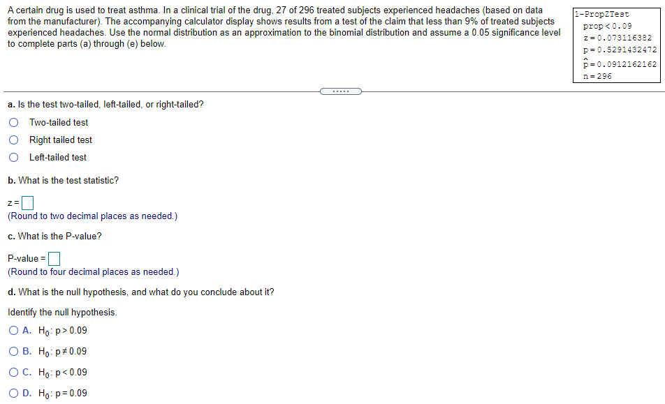 A certain drug is used to treat asthma. In a clinical trial of the drug, 27 of 296 treated subjects experienced headaches (based on data
from the manufacturer). The accompanying calculator display shows results from a test of the claim that less than 9% of treated subjects
experienced headaches. Use the normal distribution as an approximation to the binomial distribution and assume a 0.05 significance level
to complete parts (a) through (e) below.
1-PropZTest
prop <0.09
z = 0.073116382
p= 0.5291432472
p= 0.0912162162
n = 296
a. Is the test two-tailed, left-tailed, or right-tailed?
O Two-tailed test
Right tailed test
O Left-tailed test
b. What is the test statistic?
z=
(Round to two decimal places as needed.)
c. What is the P-value?
P-value =
(Round to four decimal places as needed.)
d. What is the null hypothesis, and what do you conclude about it?
Identify the null hypothesis.
O A. Ho: p>0.09
О В. Но: р#0.09
ОС. Но: р<0.09
O D. Ho: p= 0.09
