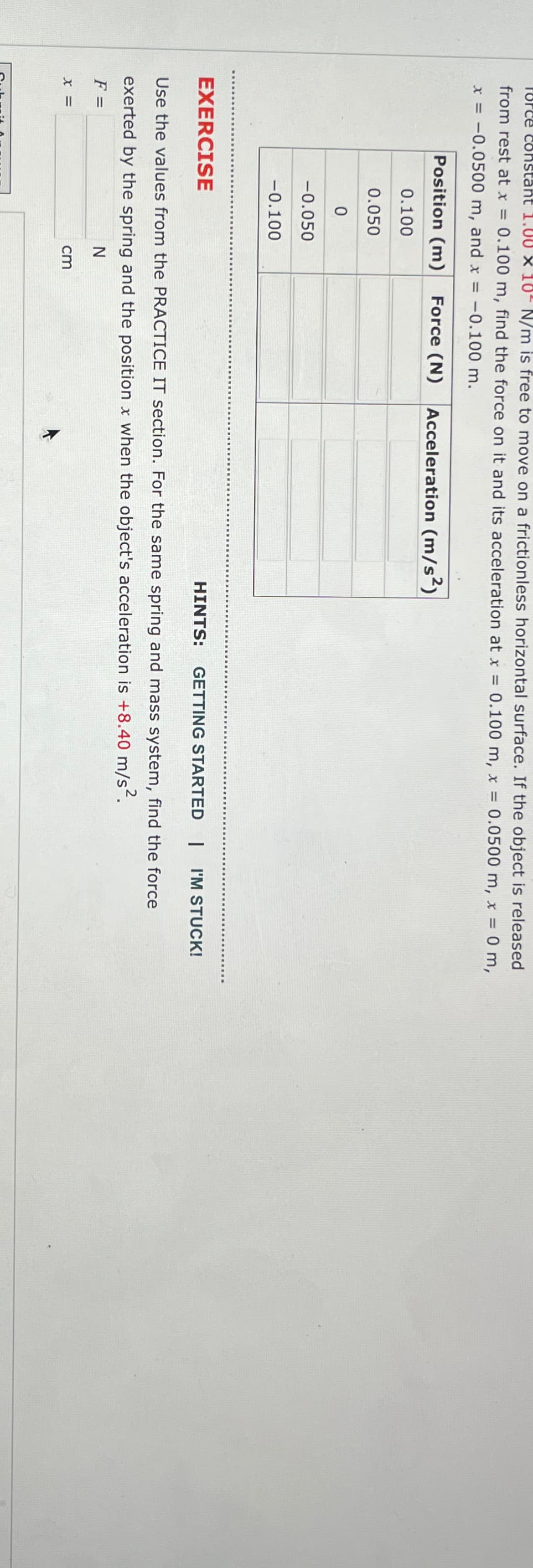 Torce constant 1.00 × 10˚ N/m is free to move on a frictionless horizontal surface. If the object is released
from rest at x = 0.100 m, find the force on it and its acceleration at x = 0.100 m, x = 0.0500 m, x = 0 m,
x = -0.0500 m, and x = -0.100 m.
Position (m)
Force (N)
Acceleration (m/s²)
0.100
0.050
0
-0.050
-0.100
EXERCISE
HINTS:
GETTING STARTED | I'M STUCK!
Use the values from the PRACTICE IT section. For the same spring and mass system, find the force
exerted by the spring and the position x when the object's acceleration is +8.40 m/s².
F =
x=
N
cm