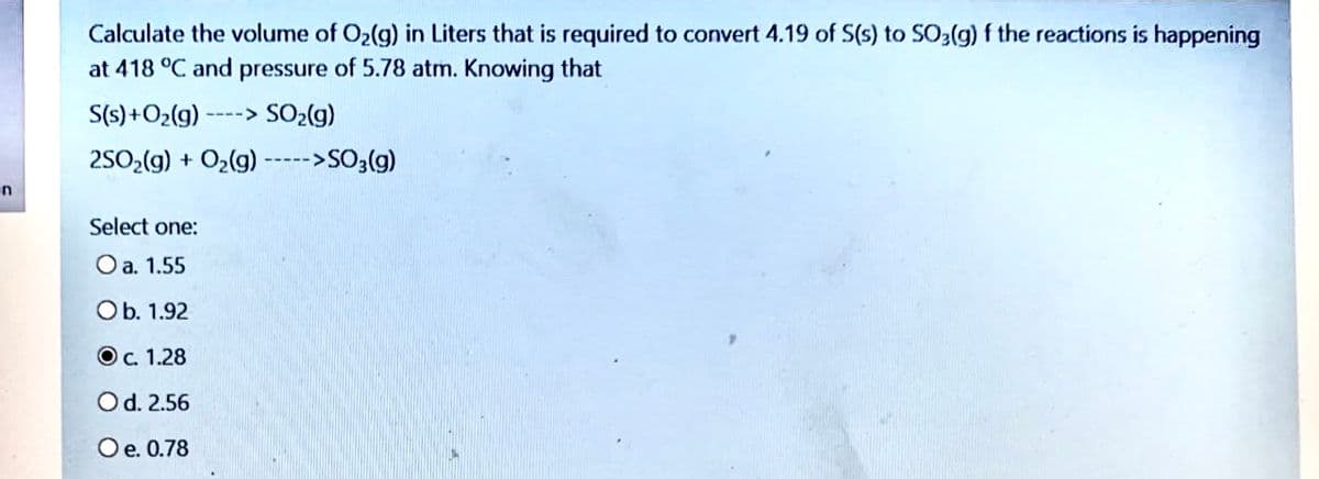 Calculate the volume of O2(g) in Liters that is required to convert 4.19 of S(s) to SO2(g) f the reactions is happening
at 418 °C and pressure of 5.78 atm. Knowing that
S(s) +O2(g)
SO2(g)
2502(g) + O2(g) ----->SO3(g)
Select one:
O a. 1.55
Ob. 1.92
O. 1.28
Od. 2.56
Oe. 0.78
