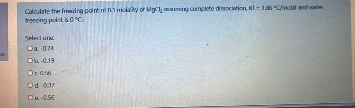 Calculate the freezing point of 0.1 molality of MgCl2 assuming complete dissociation, Kf = 1.86 °C/molal and water
freezing point is 0 °C.
Select one:
O a. -0.74
on
Ob. -0.19
Oc 0.56
O d. -0.37
Oe. -0.56
