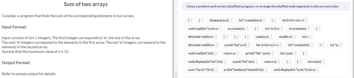 Sum of two arrays
Given a problem and correct (shuffled) program, re-arrange the shuffled code segments in the correct order.
Consider a program that finds the sum of the corresponding elements in two arrays.
{|
{
display(a,b,n);
int" create(int n)
{
for(i=0;i<n;i++)
Input Format:
a=create(n);
int *a"b,n;
b=create(n):
void read(int "aint n)
}
{
#include<stdio.h>
read(a,n):
read(b,n):
int i;
Input consists of 2n+1 integers. The first integer corresponds to 'n', the size of the array.
The next 'n' integers correspond to the elements in the first array. The last 'n' integers correspond to the
elements in the second array.
#include<stdlib.h>
scanf("%d",a+i);
for (i=0;i<n;i++)
int" create(int):
int *a;
Assume that the maximum value of n is 15.
void read(int"int):
return a;
printf("%d "sum);
inti sum;
Output Format:
void display(int*int",int);
scanf("%d",&n);
return 0;
}
int main()
sum="(a+i)+*(b+i);
a=(int")malloc(n'sizeof(int));
void display(int *a,int *b,int n)
Refer to sample output for details.
