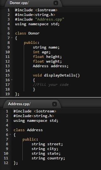 Donor.cpp/
#include <iostream>
#include<string.h>
#include "Address.cpp"
using namespace std;
1
2
4
6.
class Donor
7 {
public:
string name;
int age;
float height;
float weight;
Address address;
8
9.
10
11
12
13
14
void displayDetails()
{
//Fill your code
}
15
16
17
18
19
};
Address.cpp/
1
#include <iostream>
#include<string.h>
using namespace std;
2
class Address
{
public:
string street;
string city;
string state;
string country;
7
8
10
11
12
};
