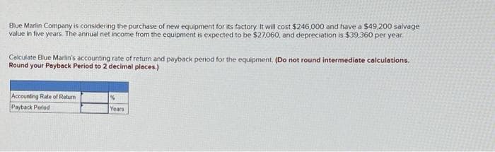 Blue Marlin Company is considering the purchase of new equipment for its factory. It will cost $246,000 and have a $49,200 salvage
value in five years. The annual net income from the equipment is expected to be $27,060, and depreciation is $39,360 per year.
Calculate Blue Marlin's accounting rate of return and payback period for the equipment. (Do not round intermediate calculations.
Round your Payback Period to 2 decimal places.)
Accounting Rate of Return
Payback Period
%
Years