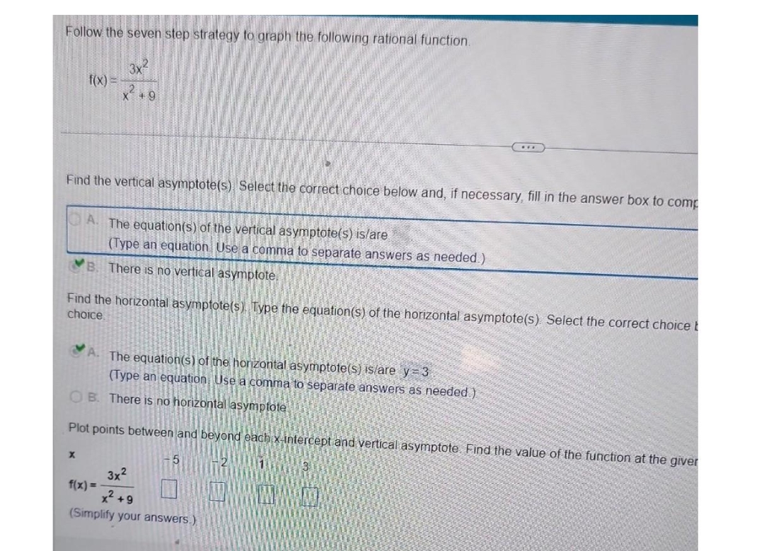 Follow the seven step strategy to graph the following rational function.
f(x) =
3x2
Find the vertical asymptote(s). Select the correct choice below and, if necessary, fill in the answer box to comp
X
X +9
A. The equation(s) of the vertical asymptote(s) is/are
(Type an equation Use a comma to separate answers as needed.)
There is no vertical asymptote.
Find the horizontal asymptote(s) Type the equation(s) of the horizontal asymptote(s). Select the correct choice t
choice.
A. The equation(s) of the horizontal asymptote(s) is/are y=3
(Type an equation Use a comma to separate answers as needed)
OB. There is no horizontal asymptote
Plot points between and beyond each x-intercept and vertical asymptote. Find the value of the function at the giver
f(x) =
3x²
x² +9
(Simplify your answers.)