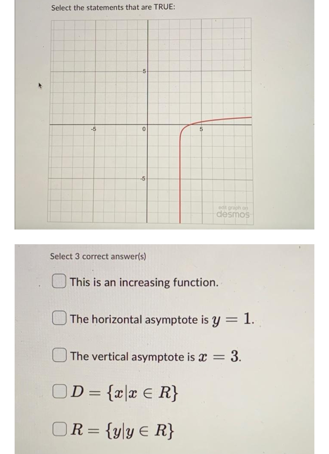 Select the statements that are TRUE:
-5
-5
0
-5
Select 3 correct answer(s)
5
edit graph on
desmos
This is an increasing function.
The horizontal asymptote is y = 1.
The vertical asymptote is = = 3.
D = {x|x = R}
OR={yly = R}