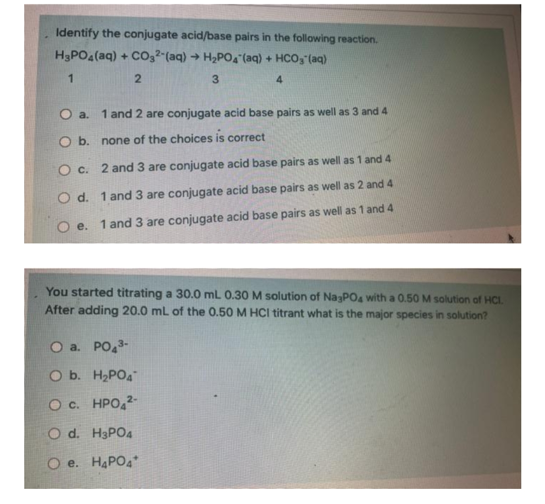 Identify the conjugate acid/base pairs in the following reaction.
H3PO4 (aq) + CO32 (aq) → H₂PO4 (aq) + HCO3(aq)
1
2
3
4
O a. 1 and 2 are conjugate acid base pairs as well as 3 and 4
O b.
none of the choices is correct
O c. 2 and 3 are conjugate acid base pairs as well as 1 and 4
O d. 1 and 3 are conjugate acid base pairs as well as 2 and 4
1 and 3 are conjugate acid base pairs as well as 1 and 4
e.
You started titrating a 30.0 mL 0.30 M solution of Na3PO4 with a 0.50 M solution of HCI.
After adding 20.0 mL of the 0.50 M HCI titrant what is the major species in solution?
O a. PO43-
O b. H₂PO4
O c. HPO 2-
O d. H3PO4
e. H₂PO4