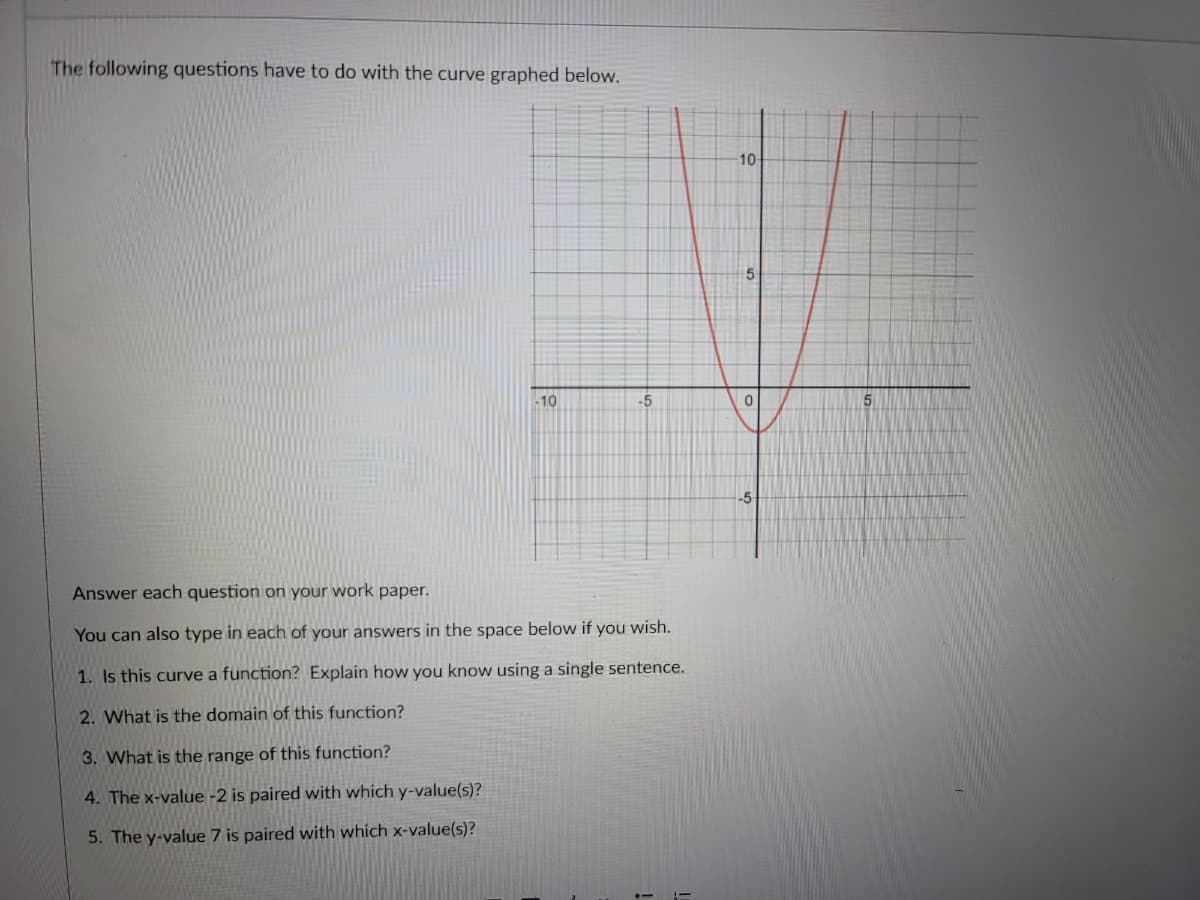 The following questions have to do with the curve graphed below.
10-
-10
-5
5.
-5
Answer each question on your work paper.
You can also type in each of your answers in the space below if you wish.
1. Is this curve a function? Explain how you know using a single sentence.
2. What is the domain of this function?
3. What is the range of this function?
4. The x-value -2 is paired with which y-value(s)?
5. The y-value 7 is paired with which x-value(s)?
