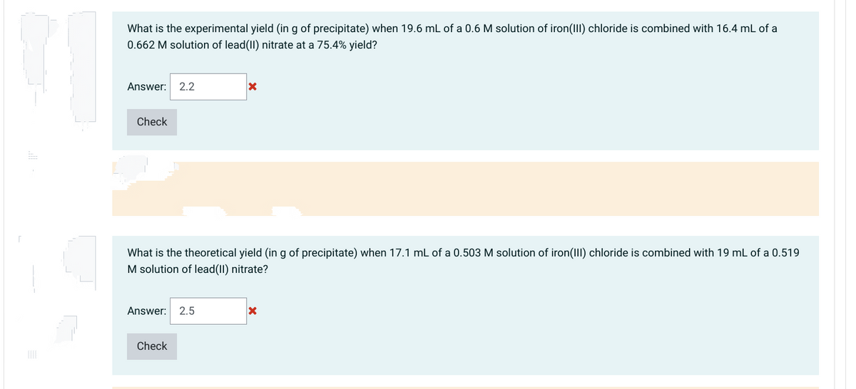 What is the experimental yield (in g of precipitate) when 19.6 mL of a 0.6 M solution of iron(III) chloride is combined with 16.4 mL of a
0.662 M solution of lead(II) nitrate at a 75.4% yield?
Answer: 2.2
Check
What is the theoretical yield (in g of precipitate) when 17.1 mL of a 0.503 M solution of iron(III) chloride is combined with 19 mL c
M solution of lead(II) nitrate?
a 0.519
Answer: 2.5
Check
