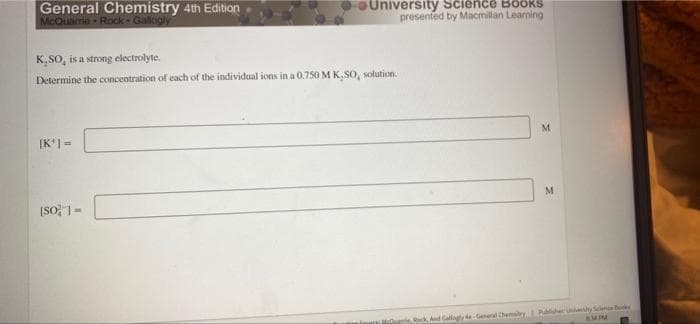 University Science Books
presented by Macmillan Learning
M
M
Rock, And Gallaghy de General Chemistry Publisher Univery Science
BMPM
General Chemistry 4th Edition
McQuarrie Rock Gallogly
K,SO, is a strong electrolyte.
Determine the concentration of each of the individual ions in a 0.750 M K. SO, solution.
[K¹] =
[SO] =