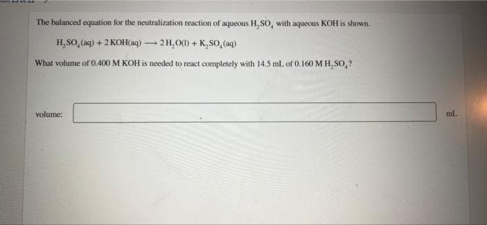 FUIT AS VIL
The balanced equation for the neutralization reaction of aqueous H, SO, with aqueous KOH is shown.
H₂SO₂ (aq) + 2KOH(aq) → 2H₂O(1) + K,SO, (aq)
What volume of 0.400 M KOH is needed to react completely with 14.5 mL of 0.160 M H₂SO₂?
volume:
ml.