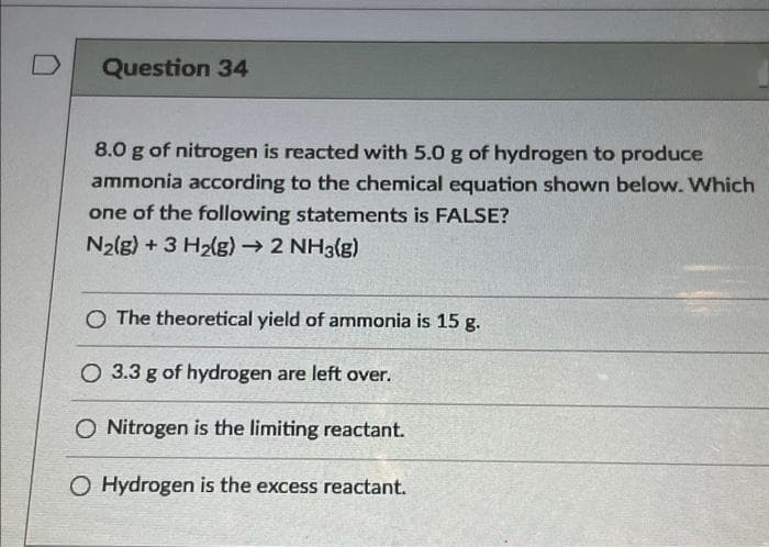 D
Question 34
8.0 g of nitrogen is reacted with 5.0 g of hydrogen to produce
ammonia according to the chemical equation shown below. Which
one of the following statements is FALSE?
N2(g) + 3 H2lg) →2 NH3g)
O The theoretical yield of ammonia is 15 g.
O 3.3 g of hydrogen are left over.
O Nitrogen is the limiting reactant.
O Hydrogen is the excess reactant.
