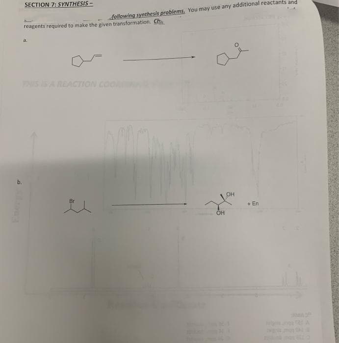 SECTION 7: SYNTHESIS -
following synthesis problems. You may use any additional reactants and
reagents required to make the given transformation. Cho
a.
IS IS A REACTION COO
b.
Br
он
+ En
OH
