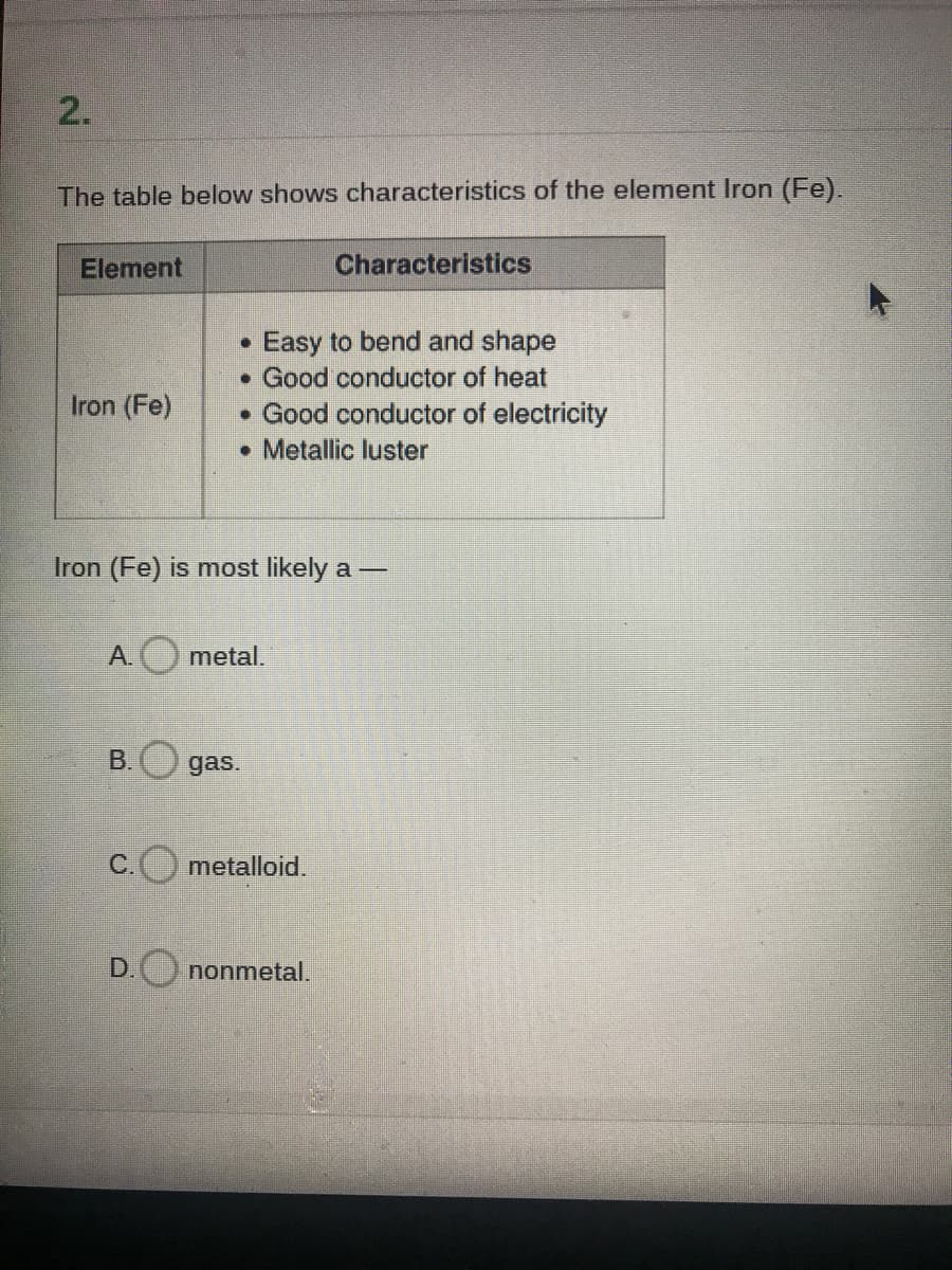 2.
The table below shows characteristics of the element Iron (Fe).
Element
Characteristics
• Easy to bend and shape
• Good conductor of heat
• Good conductor of electricity
• Metallic luster
Iron (Fe)
Iron (Fe) is most likely a -
A.
metal.
B.
gas.
C.
metalloid.
D. nonmetal.
