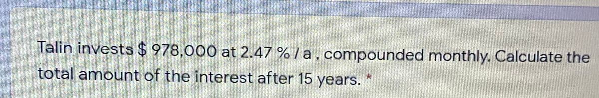 Talin invests $ 978,000 at 2.47 % /a, compounded monthly. Calculate the
total amount of the interest after 15 years.
