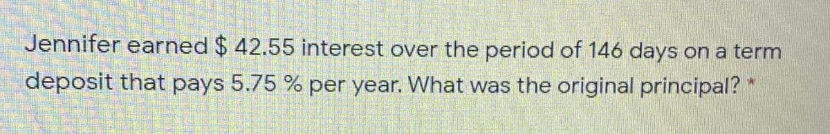 Jennifer earned $ 42.55 interest over the period of 146 days on a term
deposit that pays 5.75 % per year. What was the original principal? *
