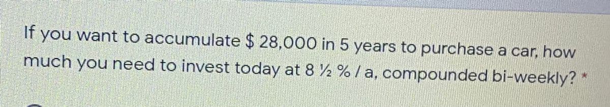 If
you want to accumulate $ 28,000 in 5 years to purchase a car, how
much you need to invest today at 8 ½ % /a, compounded bi-weekly?
