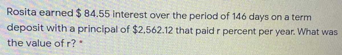 Rosita earned $ 84.55 interest over the period of 146 days on a term
deposit witha principal of $2,562.12 that paid r percent per year. What was
the value of r?
