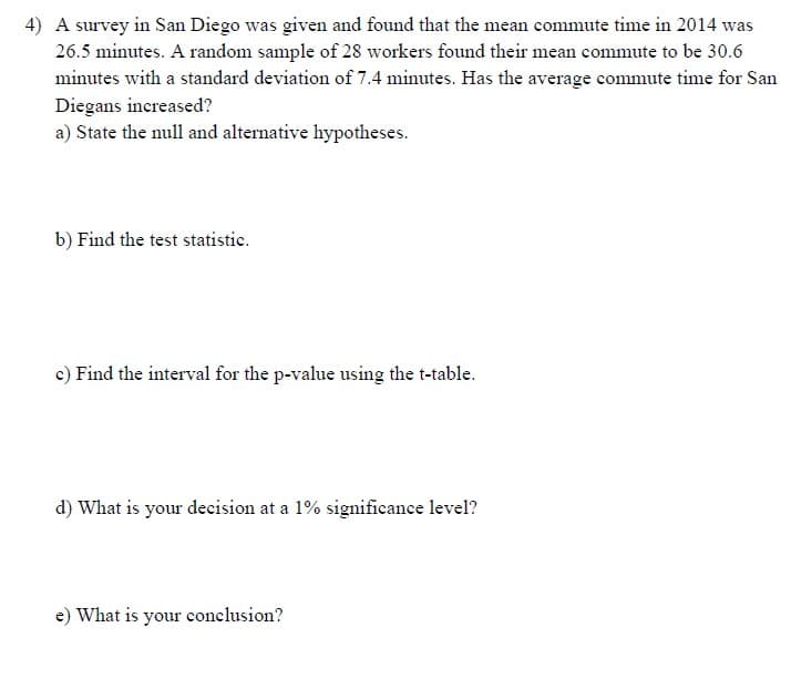 4) A survey in San Diego was given and found that the mean commute time in 2014 was
26.5 minutes. A random sample of 28 workers found their mean commute to be 30.6
minutes with a standard deviation of 7.4 minutes. Has the average commute time for San
Diegans increased?
a) State the null and alternative hypotheses.
b) Find the test statistic.
c) Find the interval for the p-value using the t-table.
d) What is your decision at a 1% significance level?
e) What is your conclusion?