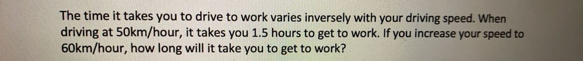 The time it takes you to drive to work varies inversely with your driving speed. When
driving at 50km/hour, it takes you 1.5 hours to get to work. If you increase your speed to
60km/hour, how long will it take you to get to work?
