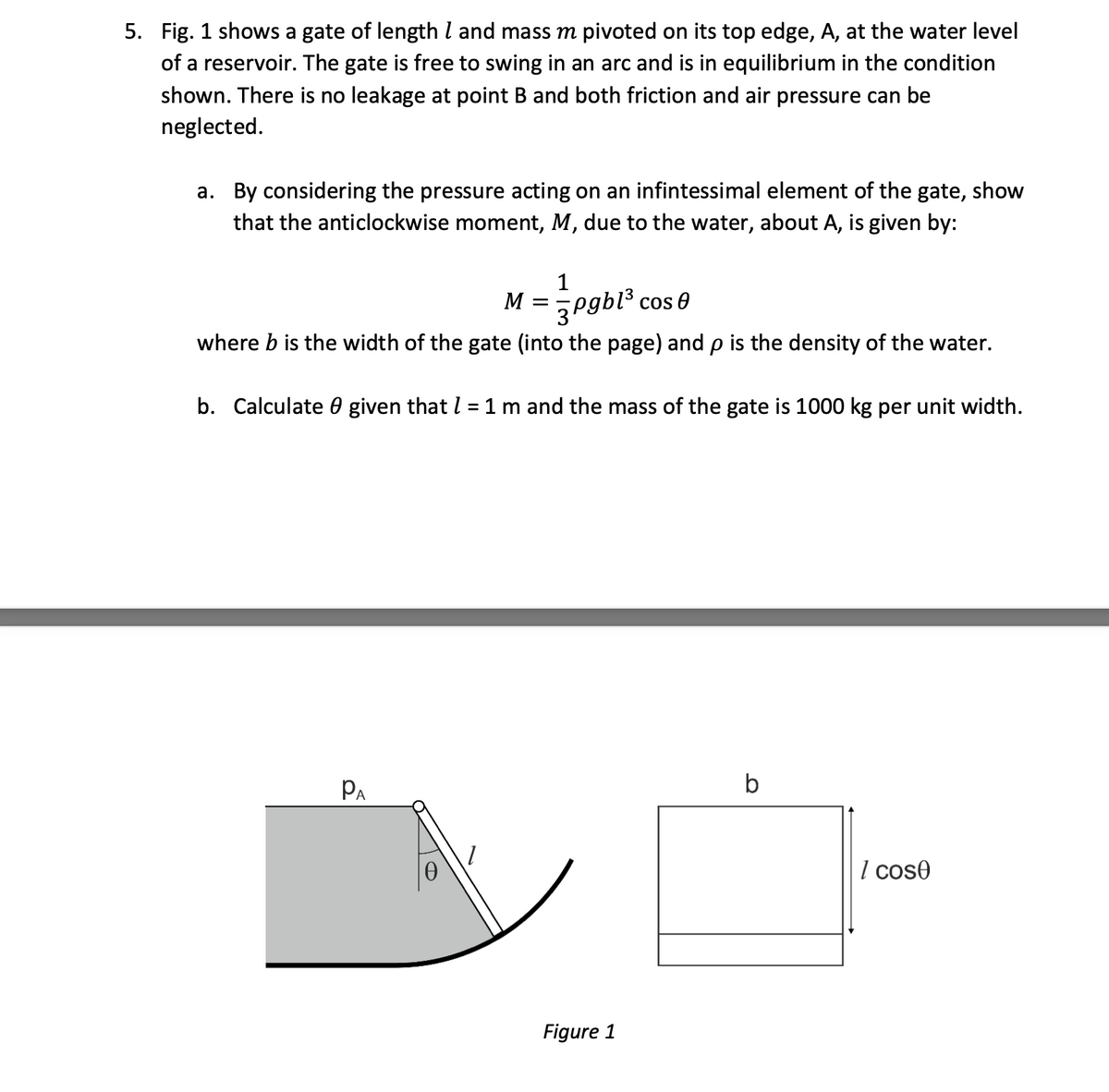 5. Fig. 1 shows a gate of length l and mass m pivoted on its top edge, A, at the water level
of a reservoir. The gate is free to swing in an arc and is in equilibrium in the condition
shown. There is no leakage at point B and both friction and air pressure can be
neglected.
a. By considering the pressure acting on an infintessimal element of the gate, show
that the anticlockwise moment, M, due to the water, about A, is given by:
1
M =
3Pgbl3
where b is the width of the gate (into the page) and p is the density of the water.
cos 8
b. Calculate 0 given that l =1 m and the mass of the gate is 1000 kg per unit width.
%3D
PA
b
I cose
Figure 1
