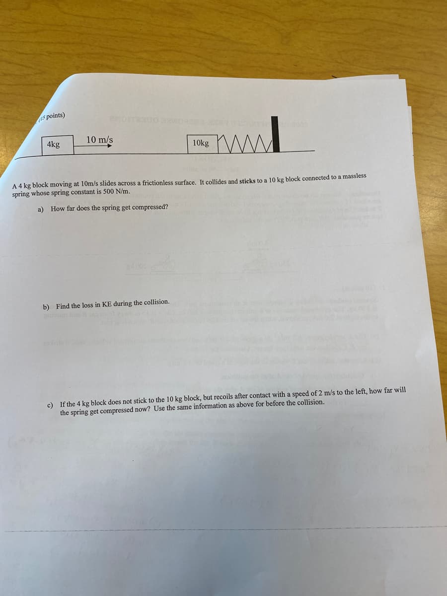 15 points)
4kg
10 m/s
10kg
A 4 kg block moving at 10m/s slides across a frictionless surface. It collides and sticks to a 10 kg block connected to a massless
spring whose spring constant is 500 N/m.
a) How far does the spring get compressed?
b) Find the loss in KE during the collision.
guivom ba
c) If the 4 kg block does not stick to the 10 kg block, but recoils after contact with a speed of 2 m/s to the left, how far will
the spring get compressed now? Use the same information as above for before the collision.
