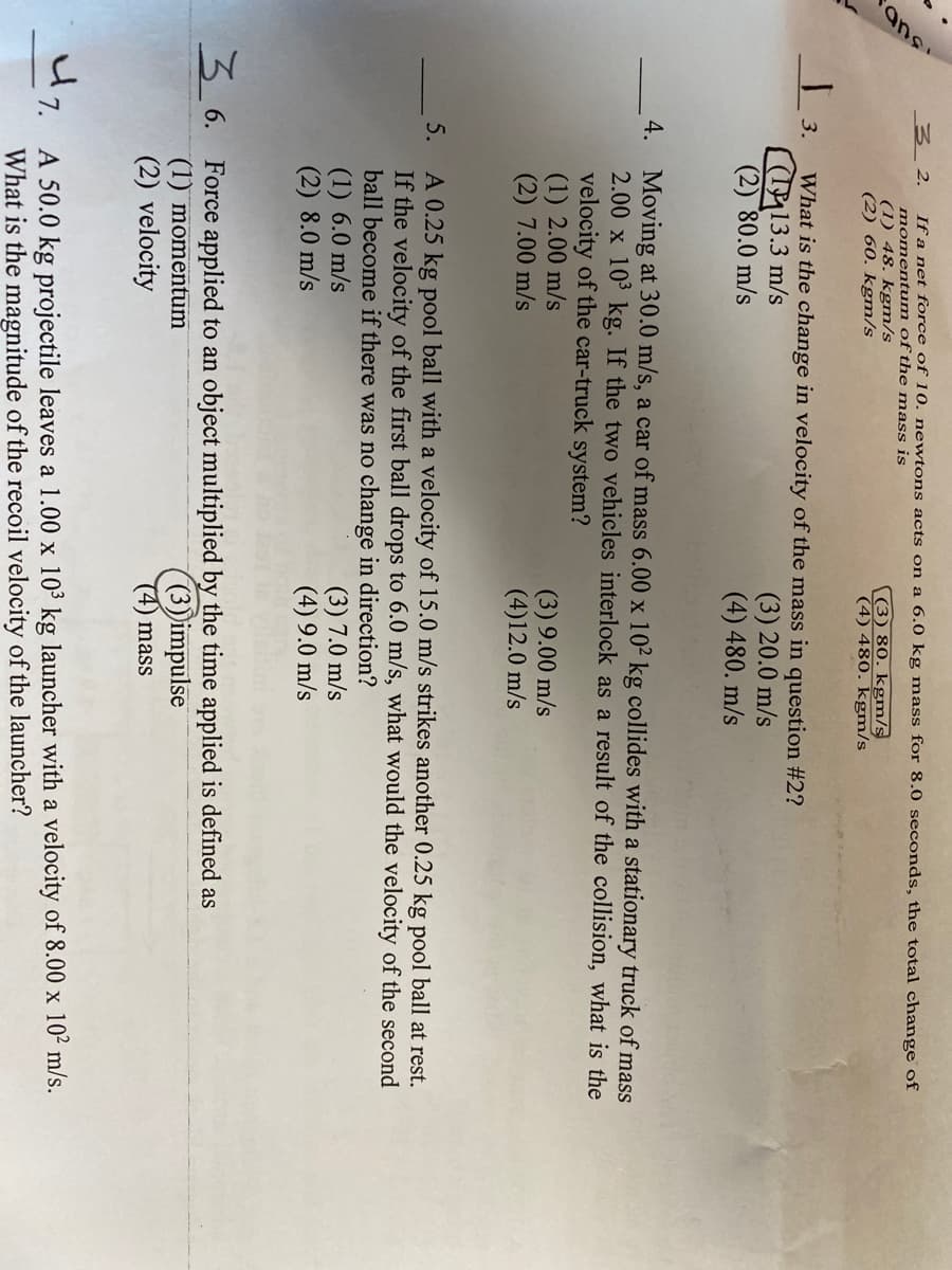 ans
32.
If a net force of 10. newtons acts on a 6.0 kg mass for 8.0 seconds, the total change of
momentum of the mass is
(1) 48. kgm/s
(2) 60. kgm/s
(3) 80. kgm/s
(4) 480. kgm/s
| 3.
What is the change in velocity of the mass in question #2?
13.3 m/s
(2) 80.0 m/s
(3) 20.0 m/s
(4) 480. m/s
4. Moving at 30.0 m/s, a car of mass 6.00 x 10² kg collides with a stationary truck of mass
2.00 x 10 kg. If the two vehicles interlock as a result of the collision, what is the
velocity of the car-truck system?
(1) 2.00 m/s
(2) 7.00 m/s
(3) 9.00 m/s
(4)12.0 m/s
A 0.25 kg pool ball with a velocity of 15.0 m/s strikes another 0.25 kg pool ball at rest.
If the velocity of the first ball drops to 6.0 m/s, what would the velocity of the second
ball become if there was no change in direction?
(1) 6.0 m/s
(2) 8.0 m/s
5.
(3) 7.0 m/s
(4) 9.0 m/s
3,6. Force applied to an object multiplied by the time applied is defined as
(1) momentum
(2) velocity
(3)impulse
(4) mass
A 50.0 kg projectile leaves a 1.00 x 103 kg launcher with a velocity of 8.00 x 10² m/s.
What is the magnitude of the recoil velocity of the launcher?
