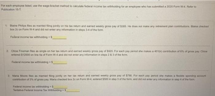 For each employee listed, use the wage-bracket method to calculate federal income tax withholding for an employee who has submitted a 2020 Form W-4. Refer to
Publication 15-T.
1: Blaine Philips files as married fing jointly on his tax return and eamed weekly gross pay of $385 He does not make any retirement plan contributions. Blaine checked
box 20 on Fomm W-4 and did not enter any information in steps 3-4 of the form.
Federal ncome tax witholding $_
2 Chloe Fineman files as single on her tax returm and earmed weekly gross pay of $920. For each pay period she makes a 401(K) contribution of 8% of gross pay, Chioe
entered $12000 on line 4a of Form W-4 and did not enter any information in steps 2 & 3 of the form.
Federal income tax withholding S
3: Mana Moore fes as mared filing jointly on her tax return and eamed weekly gross pay of $790. For each pay period she makes a fexible spending account
contribution of 35% of gross pay. Maria checked box 2c on Form W-4, entered $500 in step 3 of the form, and did not enter any information in step 4 of the form.
Federal income tax withholding$
Tentative Federal Income Tax Wahholding = $
