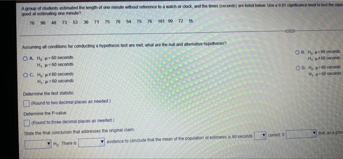 A group of students estimated the length of one minute without reference to a watch or clock, and the times (seconds) are listed below. Use a 0.01 significance level to test the daim
good at estimating one minute?
76 90 48 73 53
36 71 75 76 54 75 76 101 99 72
Assuming all conditions for conducting a hypothesis test are met, what are the null and alternative hypotheses?
OA. H₂ H 60 seconds
OB H₂
H, u 60 seconds
60 seconds
#60 seconds
H,
OC. Ho p#60 seconds
H, p=60 seconds
OD H₂=60 seconds
H, 60 seconds
Determine the test statistic.
(Round to two decimal places as needed.)
Determine the P-value.
(Round to three decimal places as needed.)
State the final conclusion that addresses the original claim.
that, as a grou
H₂ There is
evidence to conclude that the mean of the population of estimates is 60 seconds
correct. It