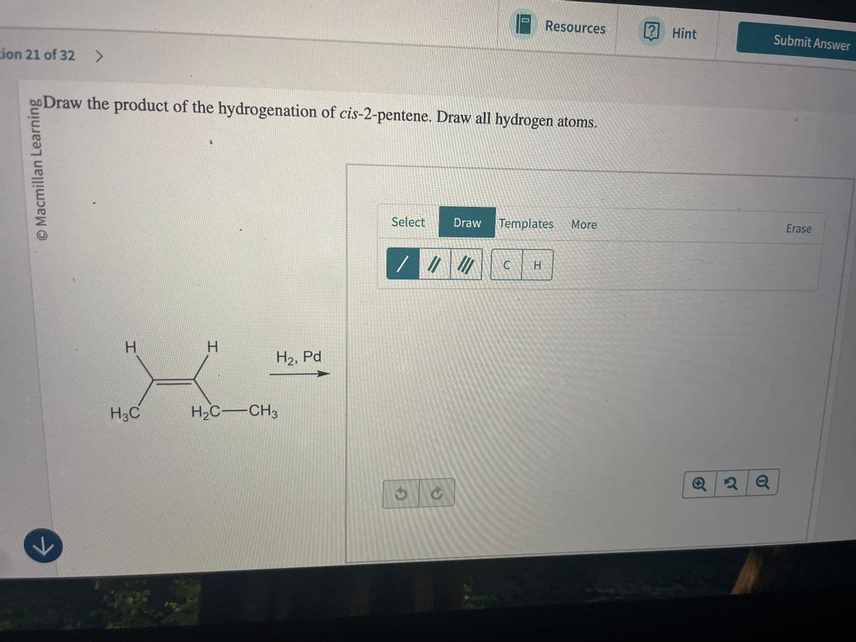 ion 21 of 32 >
D
Resources
? Hint
Submit Answer
bo Draw the product of the hydrogenation of cis-2-pentene. Draw all hydrogen atoms.
O Macmillan Learning
لا
H
H
H2, Pd
H3C
H₂C-CH3
Select
Draw Templates More
Erase
//
C
H
G
Q2Q